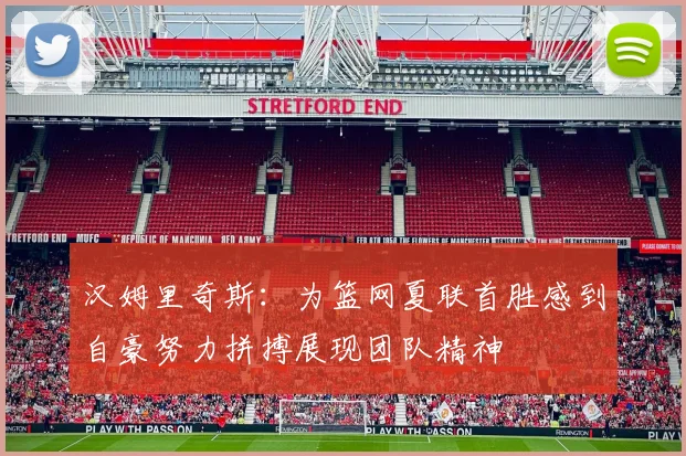 汉姆里奇斯：为篮网夏联首胜感到自豪努力拼搏展现团队精神