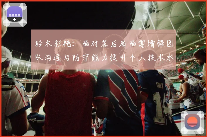 铃木彩艳：面对落后局面需增强团队沟通与防守能力提升个人技术水平