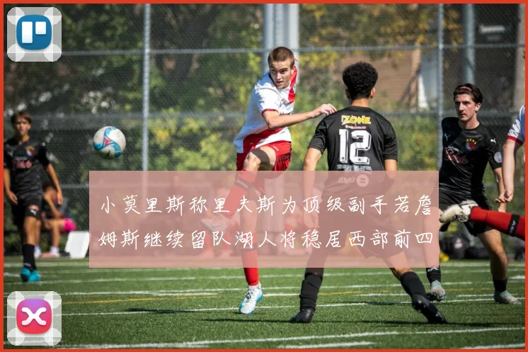小莫里斯称里夫斯为顶级副手若詹姆斯继续留队湖人将稳居西部前四