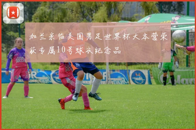 加兰亲临美国男足世界杯大本营荣获专属10号球衣纪念品
