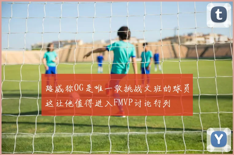 路威称OG是唯一敢挑战文班的球员这让他值得进入FMVP讨论行列