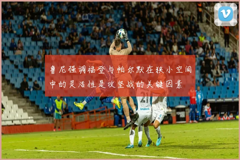 鲁尼强调福登与帕尔默在狭小空间中的灵活性是攻坚战的关键因素