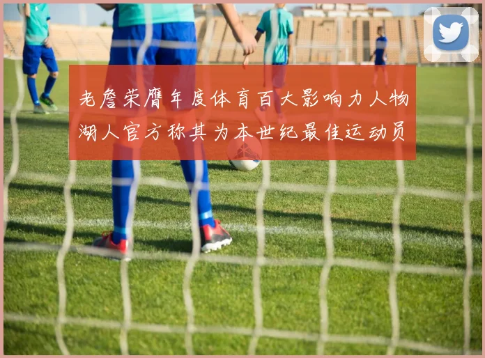 老詹荣膺年度体育百大影响力人物湖人官方称其为本世纪最佳运动员