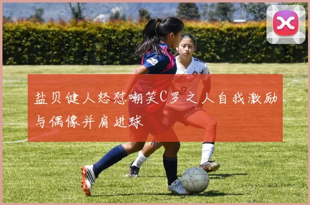 盐贝健人怒怼嘲笑C罗之人自我激励与偶像并肩进球