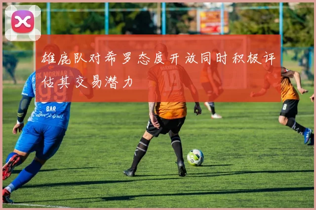 雄鹿队对希罗态度开放同时积极评估其交易潜力