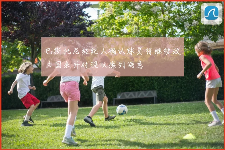 巴斯托尼经纪人确认球员将继续效力国米并对现状感到满意